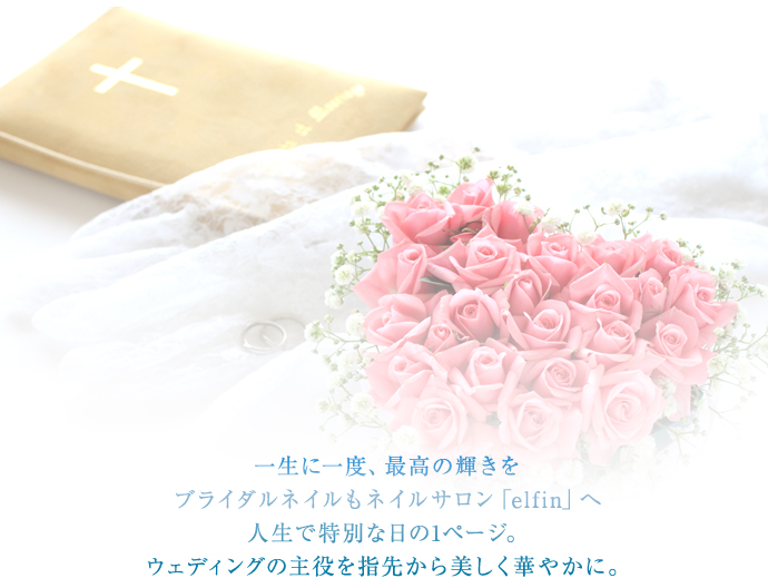 一生に一度、最高の輝きを
ブライダルネイルもネイルサロン「elfin」へ
人生で特別な日の1ページ。
ウェディングの主役を指先から美しく華やかに。